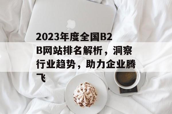 2023年度全国B2B网站排名解析,洞察行业趋势,助力企业腾飞 2023年度全国B2B网站排名解析,洞察行业趋势,助力企业腾飞