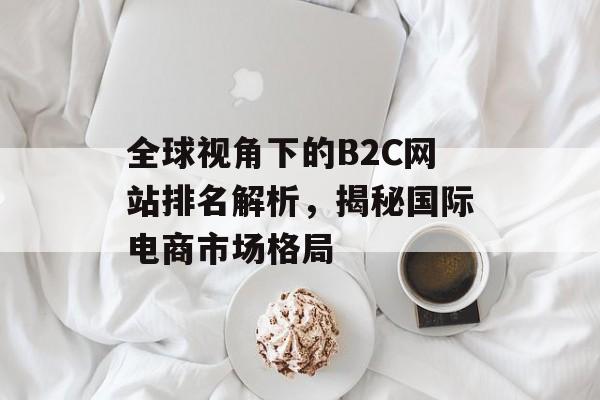 全球视角下的B2C网站排名解析,揭秘国际电商市场格局 全球视角下的B2C网站排名解析,揭秘国际电商市场格局
