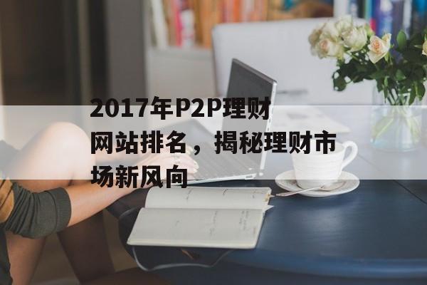 2017年P2P理财网站排名,揭秘理财市场新风向 2017年P2P理财网站排名,揭秘理财市场新风向