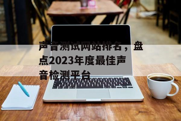 声音测试网站排名，盘点2023年度最佳声音检测平台