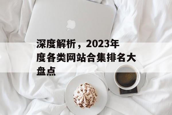 深度解析,2023年度各类网站合集排名大盘点 深度解析,2023年度各类网站合集排名大盘点