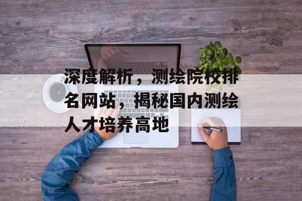 深度解析，测绘院校排名网站，揭秘国内测绘人才培养高地
