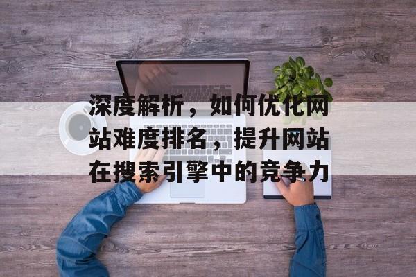 深度解析，如何优化网站难度排名，提升网站在搜索引擎中的竞争力