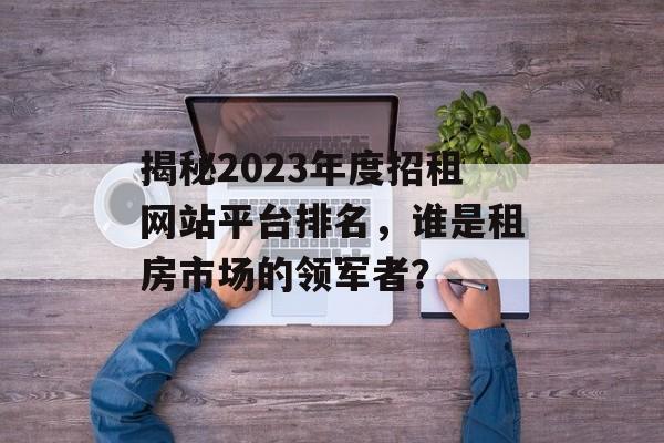 揭秘2023年度招租网站平台排名，谁是租房市场的领军者？