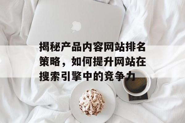 揭秘产品内容网站排名策略,如何提升网站在搜索引擎中的竞争力 揭秘产品内容网站排名策略,如何提升网站在搜索引擎中的竞争力