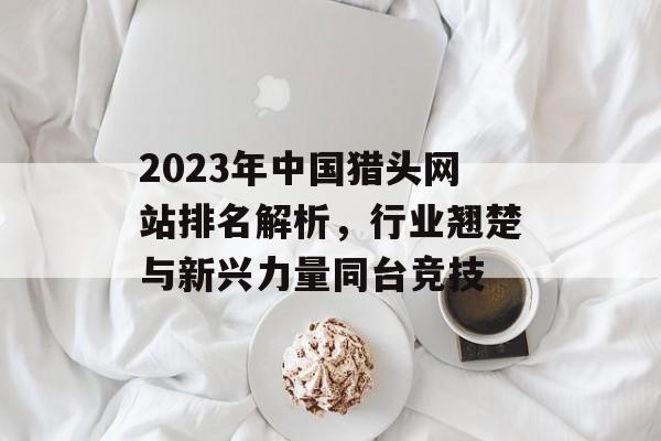 2023年中国猎头网站排名解析,行业翘楚与新兴力量同台竞技 2023年中国猎头网站排名解析,行业翘楚与新兴力量同台竞技