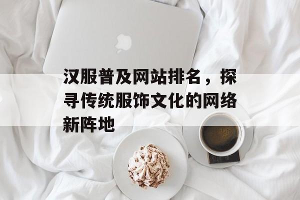 汉服普及网站排名，探寻传统服饰文化的网络新阵地