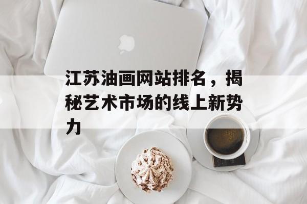 江苏油画网站排名，揭秘艺术市场的线上新势力