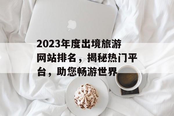 2023年度出境旅游网站排名，揭秘热门平台，助您畅游世界