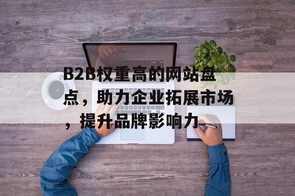 B2B权重高的网站盘点，助力企业拓展市场，提升品牌影响力