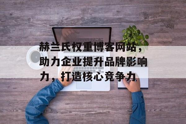 赫兰氏权重博客网站，助力企业提升品牌影响力，打造核心竞争力