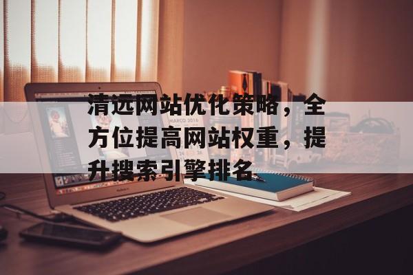 清远网站优化策略,全方位提高网站权重,提升搜索引擎排名 清远网站优化策略,全方位提高网站权重,提升搜索引擎排名