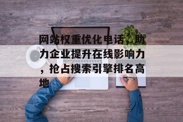 网站权重优化电话,助力企业提升在线影响力,抢占搜索引擎排名高地 网站权重优化电话,助力企业提升在线影响力,抢占搜索引擎排名高地