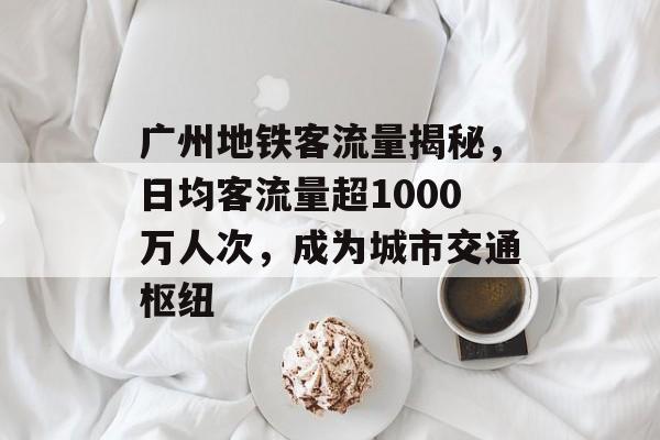 广州地铁客流量揭秘,日均客流量超1000万人次,成为城市交通枢纽 广州地铁客流量揭秘,日均客流量超1000万人次,成为城市交通枢纽