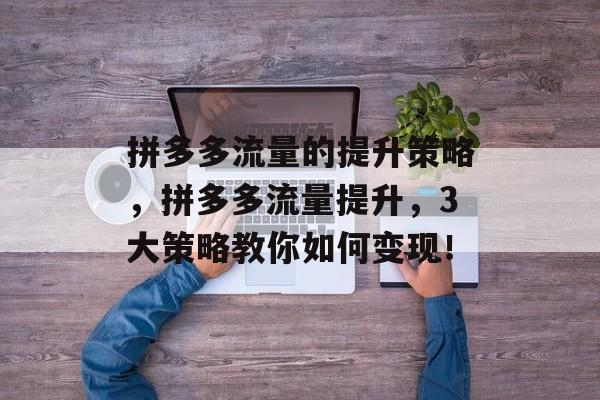 拼多多流量的提升策略,拼多多流量提升,3大策略教你如何变现! 拼多多流量的提升策略,拼多多流量提升,3大策略教你如何变现!