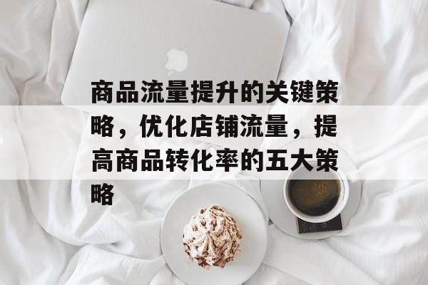 商品流量提升的关键策略,优化店铺流量,提高商品转化率的五大策略 商品流量提升的关键策略,优化店铺流量,提高商品转化率的五大策略