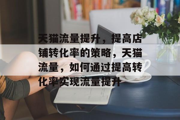 天猫流量提升,提高店铺转化率的策略,天猫流量,如何通过提高转化率实现流量提升 天猫流量提升,提高店铺转化率的策略,天猫流量,如何通过提高转化率实现流量提升
