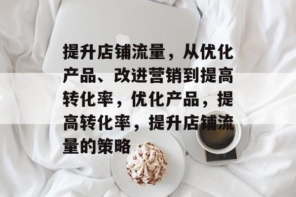 提升店铺流量,从优化产品、改进营销到提高转化率,优化产品,提高转化率,提升店铺流量的策略 提升店铺流量,从优化产品、改进营销到提高转化率,优化产品,提高转化率,提升店铺流量的策略