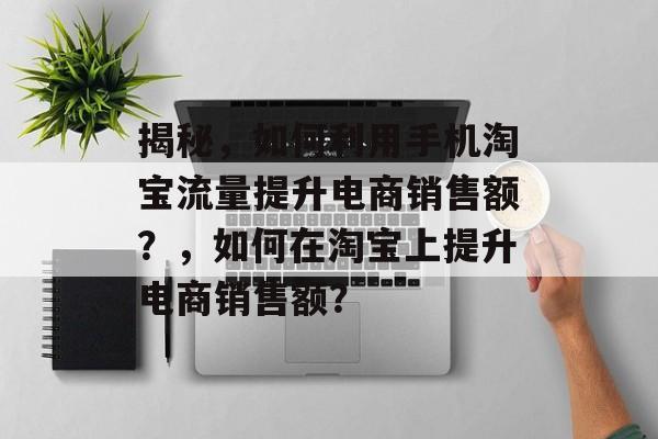 揭秘，如何利用手机淘宝流量提升电商销售额？，如何在淘宝上提升电商销售额？