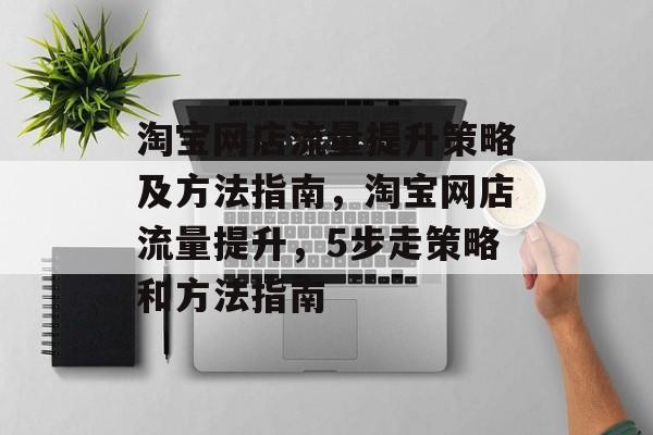 淘宝网店流量提升策略及方法指南,淘宝网店流量提升,5步走策略和方法指南 淘宝网店流量提升策略及方法指南,淘宝网店流量提升,5步走策略和方法指南