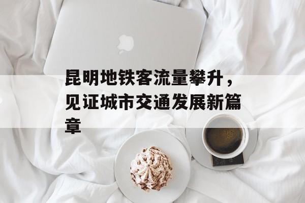昆明地铁客流量攀升,见证城市交通发展新篇章 昆明地铁客流量攀升,见证城市交通发展新篇章