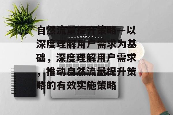 自然流量提升策略—以深度理解用户需求为基础,深度理解用户需求,推动自然流量提升策略的有效实施策略 自然流量提升策略—以深度理解用户需求为基础,深度理解用户需求,推动自然流量提升策略的有效实施策略