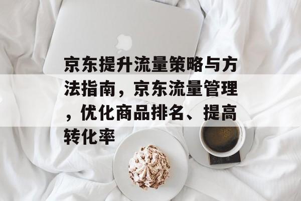 京东提升流量策略与方法指南,京东流量管理,优化商品排名、提高转化率 京东提升流量策略与方法指南,京东流量管理,优化商品排名、提高转化率