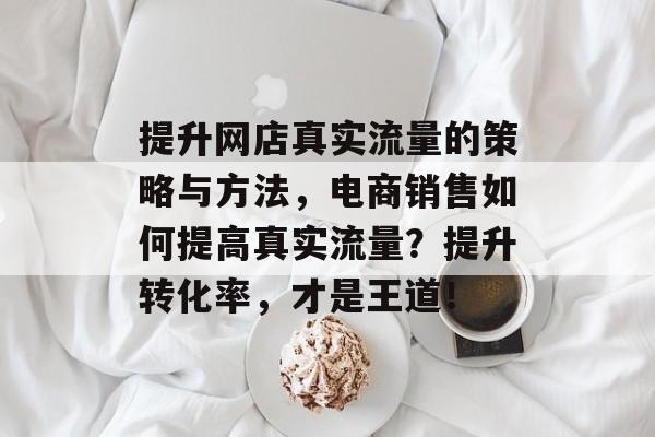 提升网店真实流量的策略与方法,电商销售如何提高真实流量?提升转化率,才是王道! 提升网店真实流量的策略与方法,电商销售如何提高真实流量?提升转化率,才是王道!