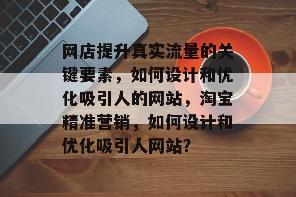 网店提升真实流量的关键要素,如何设计和优化吸引人的网站,淘宝精准营销,如何设计和优化吸引人网站? 网店提升真实流量的关键要素,如何设计和优化吸引人的网站,淘宝精准营销,如何设计和优化吸引人网站?
