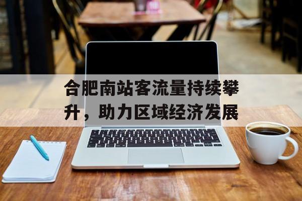 合肥南站客流量持续攀升,助力区域经济发展 合肥南站客流量持续攀升,助力区域经济发展