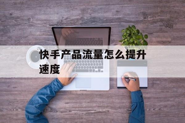 快手产品流量怎么提升速度 快手产品流量怎么提升速度