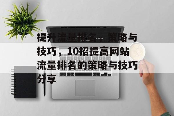 提升流量排名,策略与技巧,10招提高网站流量排名的策略与技巧分享 提升流量排名,策略与技巧,10招提高网站流量排名的策略与技巧分享