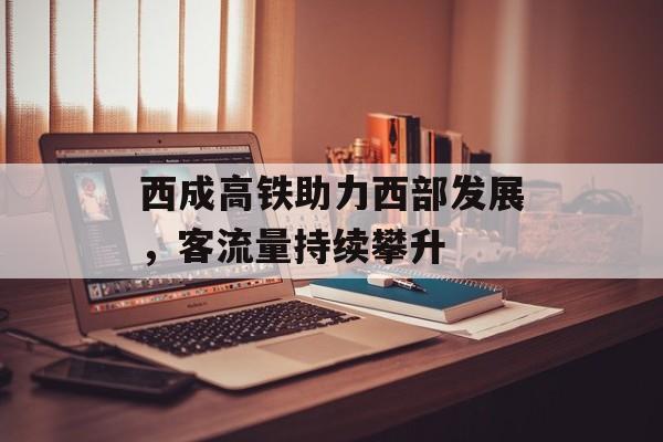 西成高铁助力西部发展,客流量持续攀升 西成高铁助力西部发展,客流量持续攀升