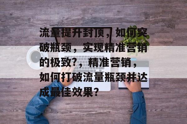 流量提升封顶,如何突破瓶颈,实现精准营销的极致?,精准营销,如何打破流量瓶颈并达成最佳效果? 流量提升封顶,如何突破瓶颈,实现精准营销的极致?,精准营销,如何打破流量瓶颈并达成最佳效果?
