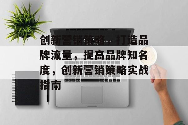 创新营销策略,打造品牌流量,提高品牌知名度,创新营销策略实战指南 创新营销策略,打造品牌流量,提高品牌知名度,创新营销策略实战指南