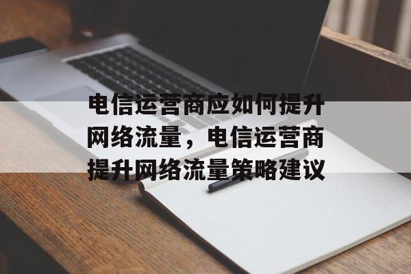 电信运营商应如何提升网络流量,电信运营商提升网络流量策略建议 电信运营商应如何提升网络流量,电信运营商提升网络流量策略建议