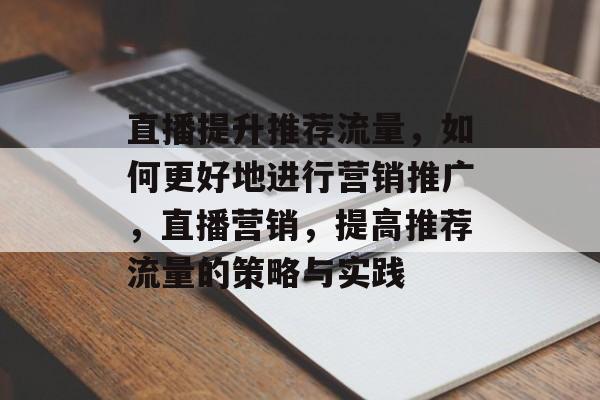 直播提升推荐流量，如何更好地进行营销推广，直播营销，提高推荐流量的策略与实践