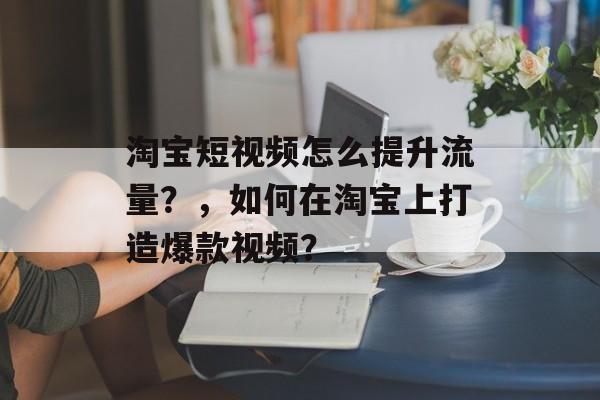 淘宝短视频怎么提升流量?,如何在淘宝上打造爆款视频? 淘宝短视频怎么提升流量?,如何在淘宝上打造爆款视频?