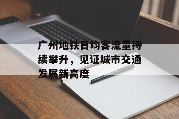 广州地铁日均客流量持续攀升,见证城市交通发展新高度 广州地铁日均客流量持续攀升,见证城市交通发展新高度