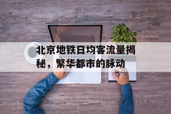 北京地铁日均客流量揭秘,繁华都市的脉动 北京地铁日均客流量揭秘,繁华都市的脉动