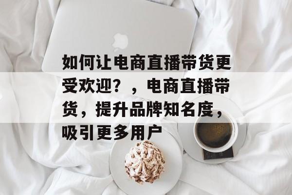 如何让电商直播带货更受欢迎?,电商直播带货,提升品牌知名度,吸引更多用户 如何让电商直播带货更受欢迎?,电商直播带货,提升品牌知名度,吸引更多用户