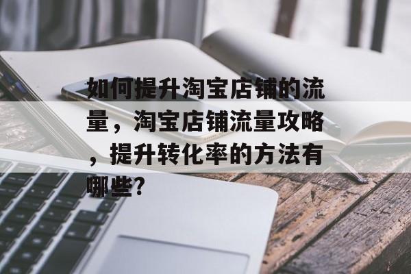 如何提升淘宝店铺的流量,淘宝店铺流量攻略,提升转化率的方法有哪些? 如何提升淘宝店铺的流量,淘宝店铺流量攻略,提升转化率的方法有哪些?