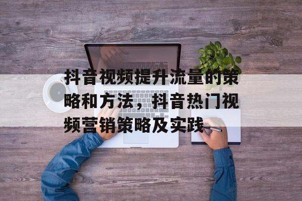 抖音视频提升流量的策略和方法,抖音热门视频营销策略及实践 抖音视频提升流量的策略和方法,抖音热门视频营销策略及实践