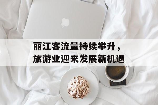 丽江客流量持续攀升,旅游业迎来发展新机遇 丽江客流量持续攀升,旅游业迎来发展新机遇