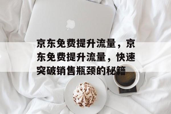 京东免费提升流量,京东免费提升流量,快速突破销售瓶颈的秘籍 京东免费提升流量,京东免费提升流量,快速突破销售瓶颈的秘籍