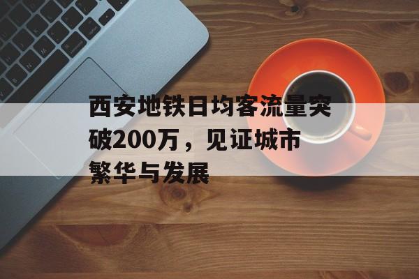 西安地铁日均客流量突破200万,见证城市繁华与发展 西安地铁日均客流量突破200万,见证城市繁华与发展