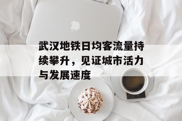 武汉地铁日均客流量持续攀升,见证城市活力与发展速度 武汉地铁日均客流量持续攀升,见证城市活力与发展速度