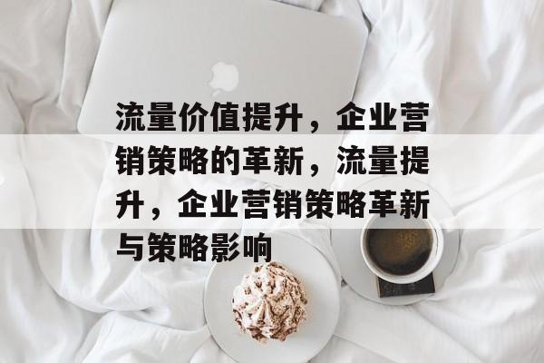 流量价值提升,企业营销策略的革新,流量提升,企业营销策略革新与策略影响 流量价值提升,企业营销策略的革新,流量提升,企业营销策略革新与策略影响