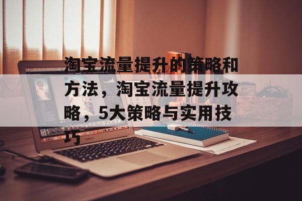 淘宝流量提升的策略和方法,淘宝流量提升攻略,5大策略与实用技巧 淘宝流量提升的策略和方法,淘宝流量提升攻略,5大策略与实用技巧