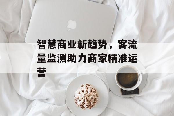 智慧商业新趋势,客流量监测助力商家精准运营 智慧商业新趋势,客流量监测助力商家精准运营